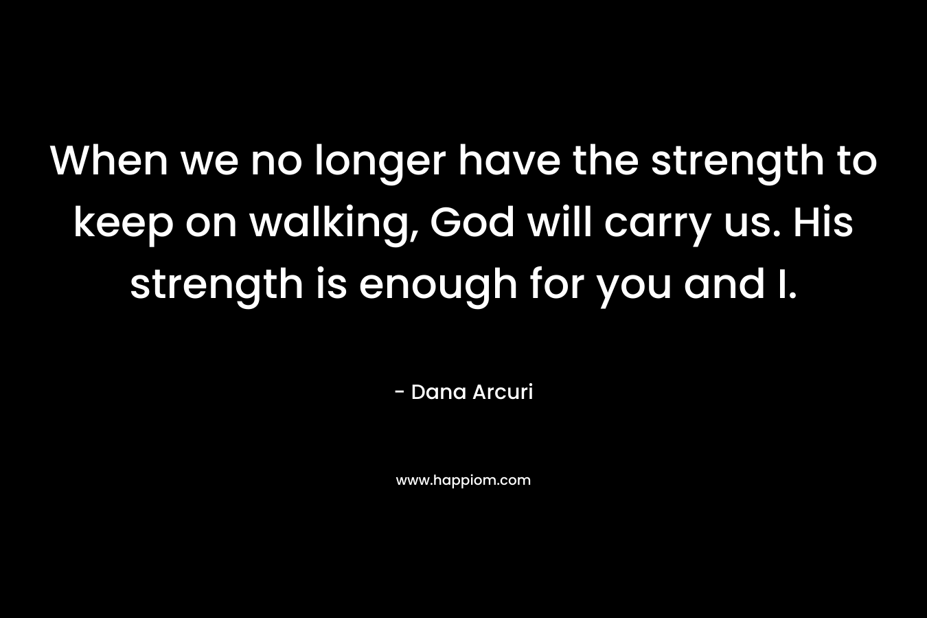 When we no longer have the strength to keep on walking, God will carry us. His strength is enough for you and I. – Dana Arcuri