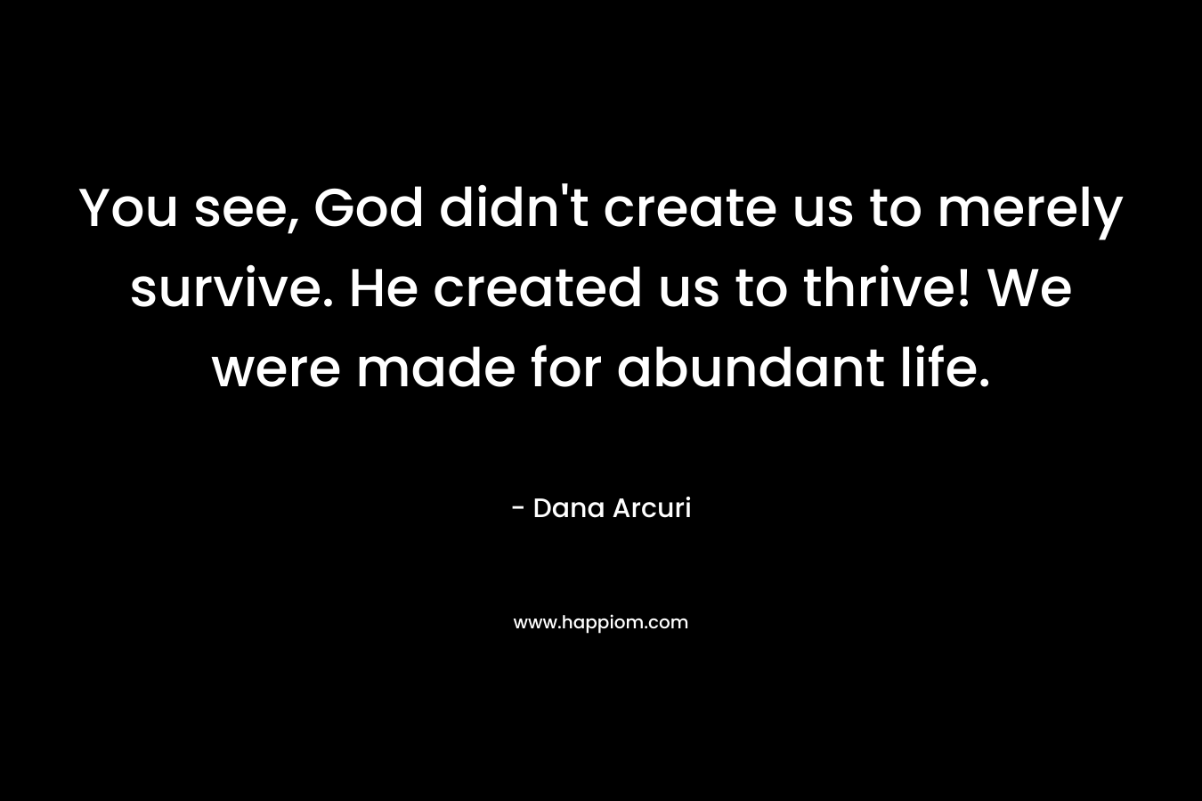 You see, God didn’t create us to merely survive. He created us to thrive! We were made for abundant life. – Dana Arcuri