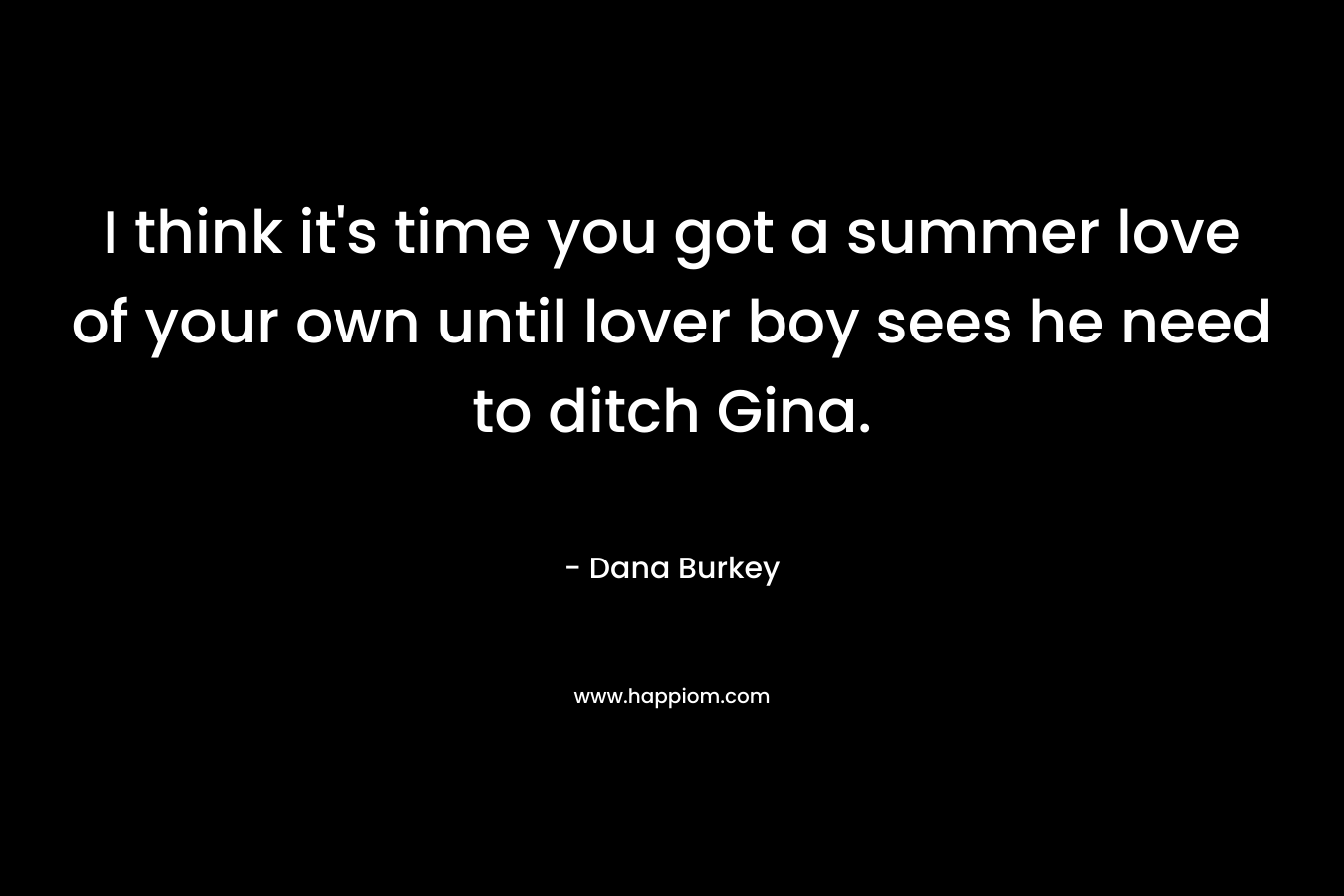 I think it’s time you got a summer love of your own until lover boy sees he need to ditch Gina. – Dana Burkey