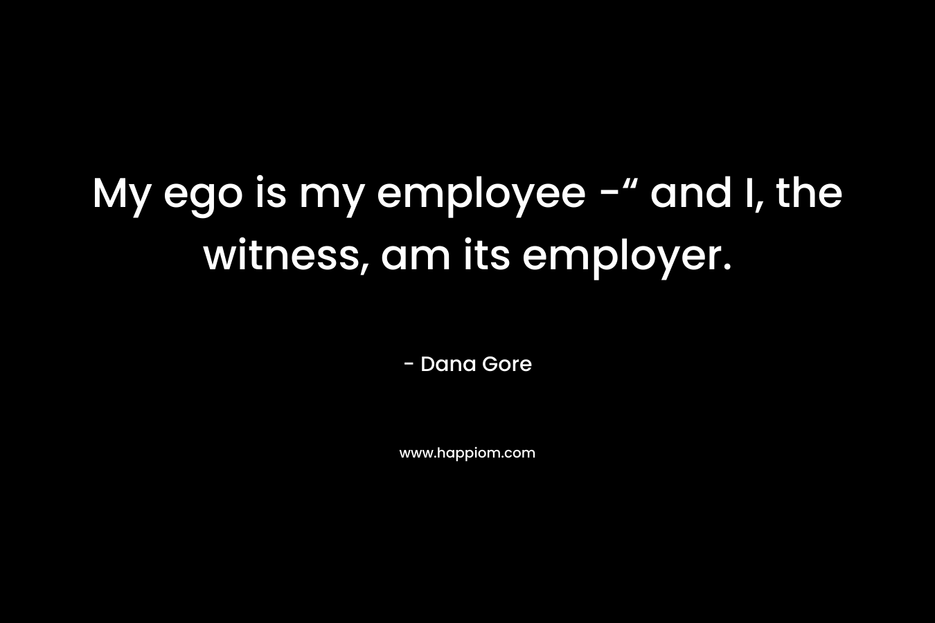 My ego is my employee -“ and I, the witness, am its employer. – Dana Gore