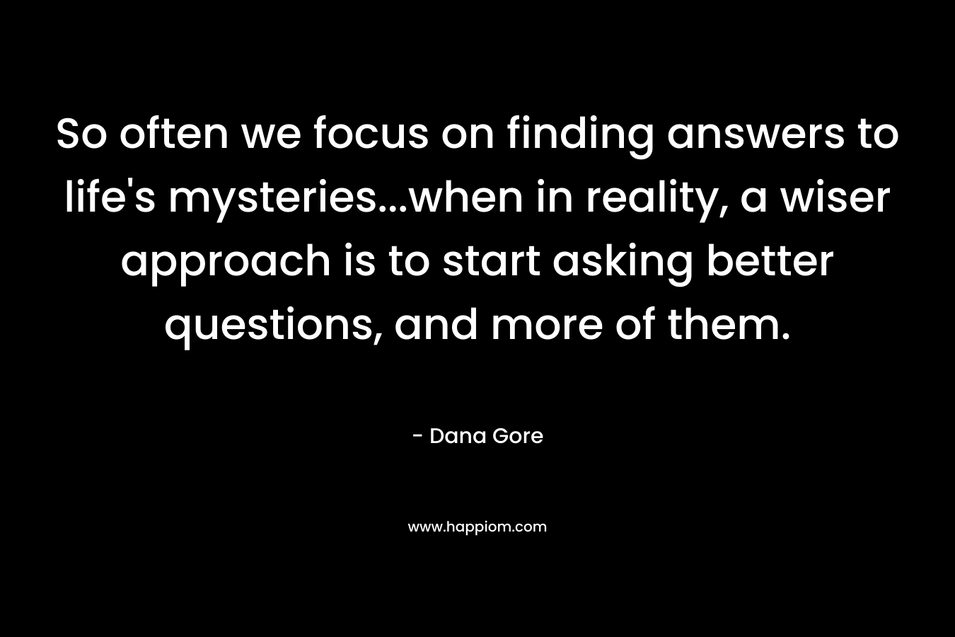 So often we focus on finding answers to life’s mysteries…when in reality, a wiser approach is to start asking better questions, and more of them. – Dana Gore