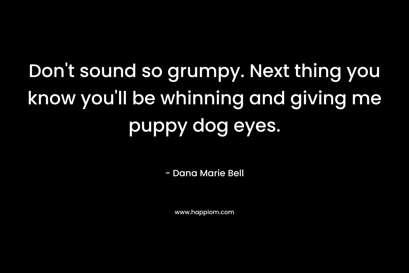 Don’t sound so grumpy. Next thing you know you’ll be whinning and giving me puppy dog eyes. – Dana Marie Bell
