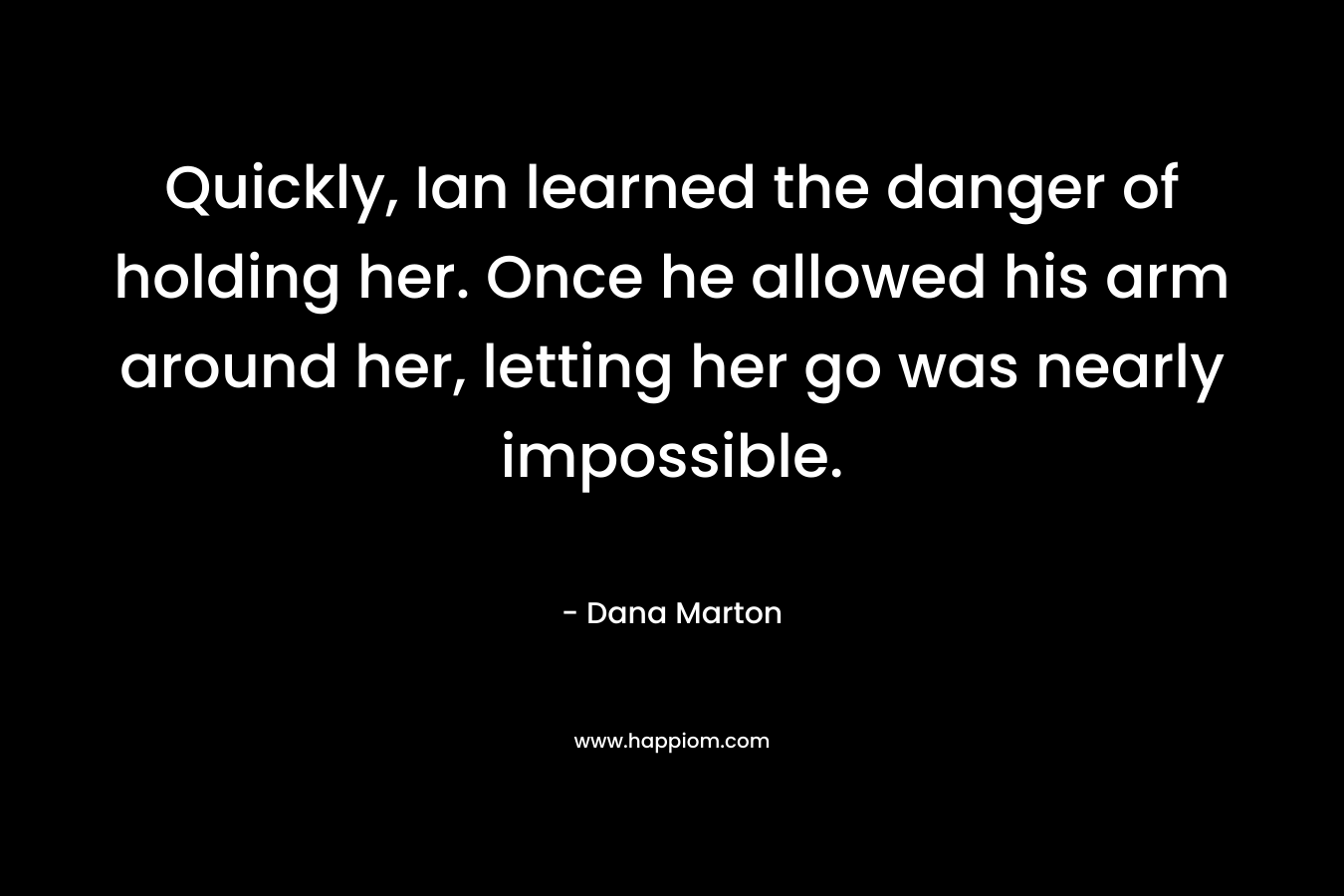 Quickly, Ian learned the danger of holding her. Once he allowed his arm around her, letting her go was nearly impossible. – Dana Marton