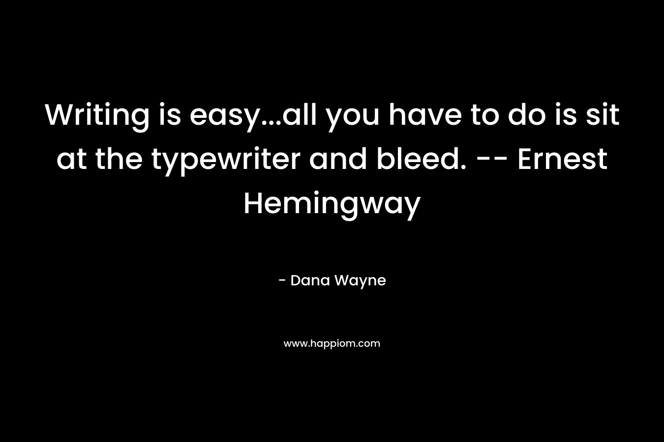 Writing is easy…all you have to do is sit at the typewriter and bleed. — Ernest Hemingway – Dana Wayne