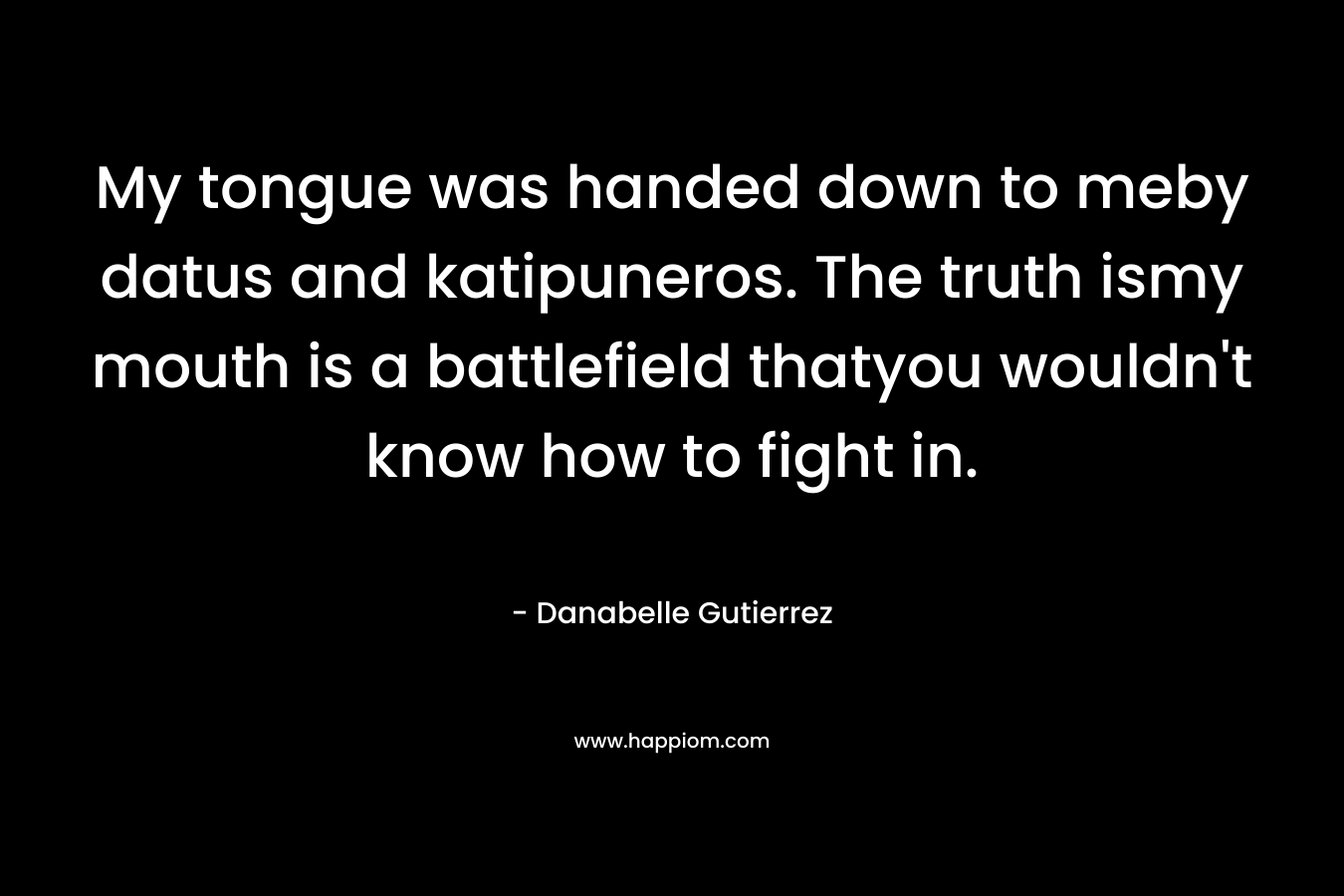 My tongue was handed down to meby datus and katipuneros. The truth ismy mouth is a battlefield thatyou wouldn’t know how to fight in. – Danabelle Gutierrez