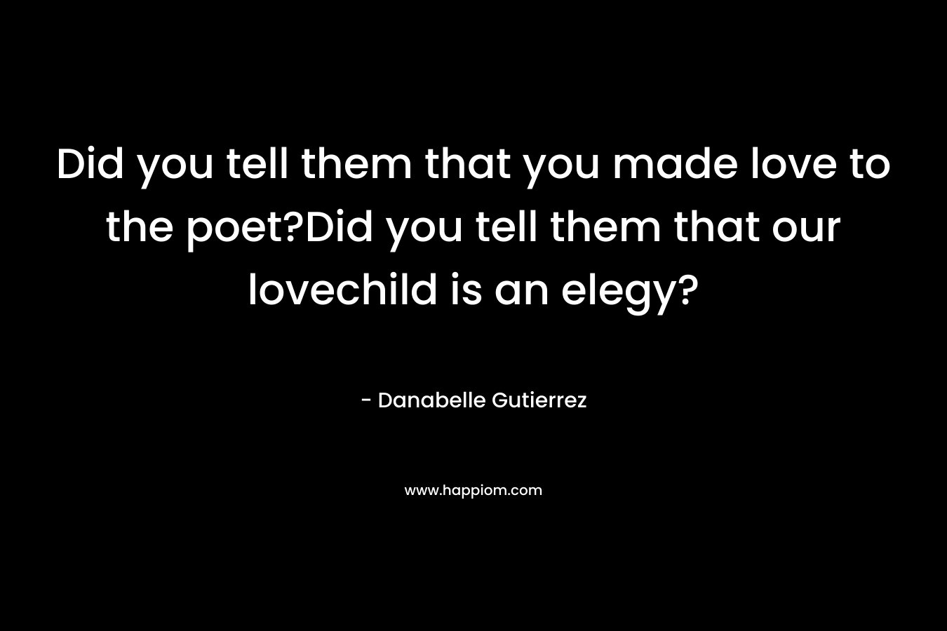 Did you tell them that you made love to the poet?Did you tell them that our lovechild is an elegy? – Danabelle Gutierrez