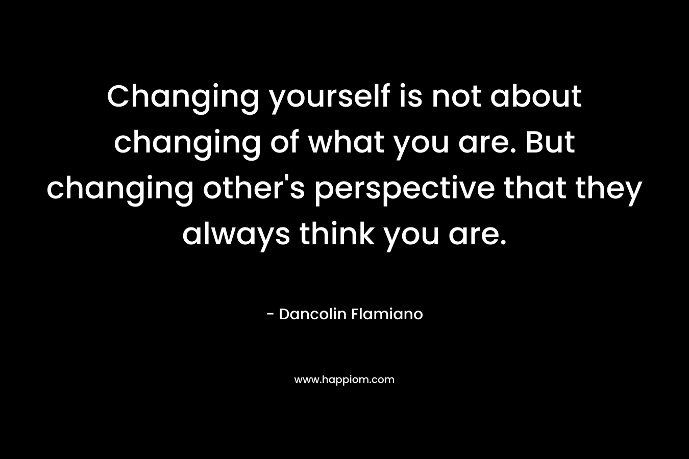 Changing yourself is not about changing of what you are. But changing other’s perspective that they always think you are. – Dancolin Flamiano