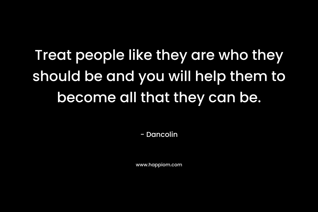 Treat people like they are who they should be and you will help them to become all that they can be.