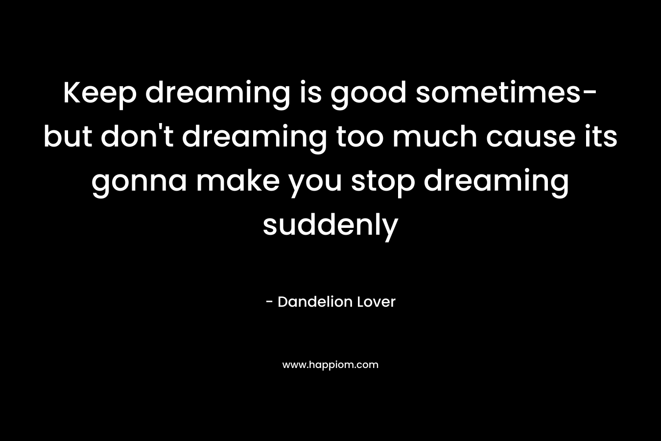 Keep dreaming is good sometimes- but don't dreaming too much cause its gonna make you stop dreaming suddenly