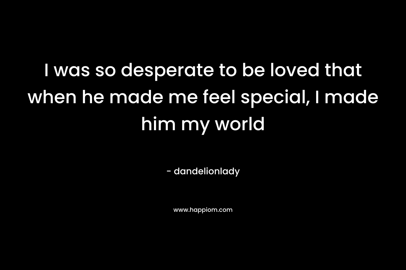 I was so desperate to be loved that when he made me feel special, I made him my world