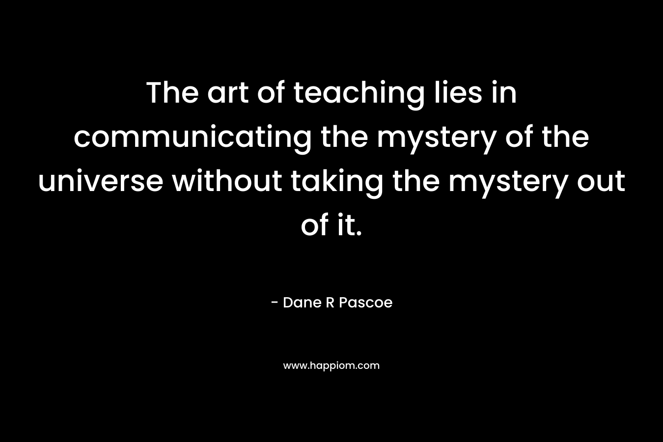 The art of teaching lies in communicating the mystery of the universe without taking the mystery out of it.