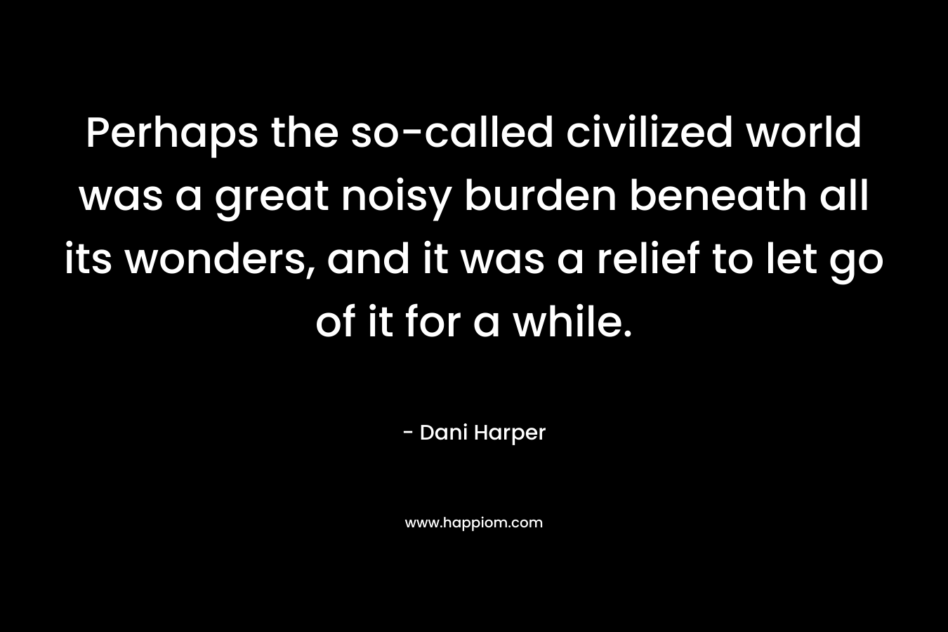 Perhaps the so-called civilized world was a great noisy burden beneath all its wonders, and it was a relief to let go of it for a while. – Dani Harper