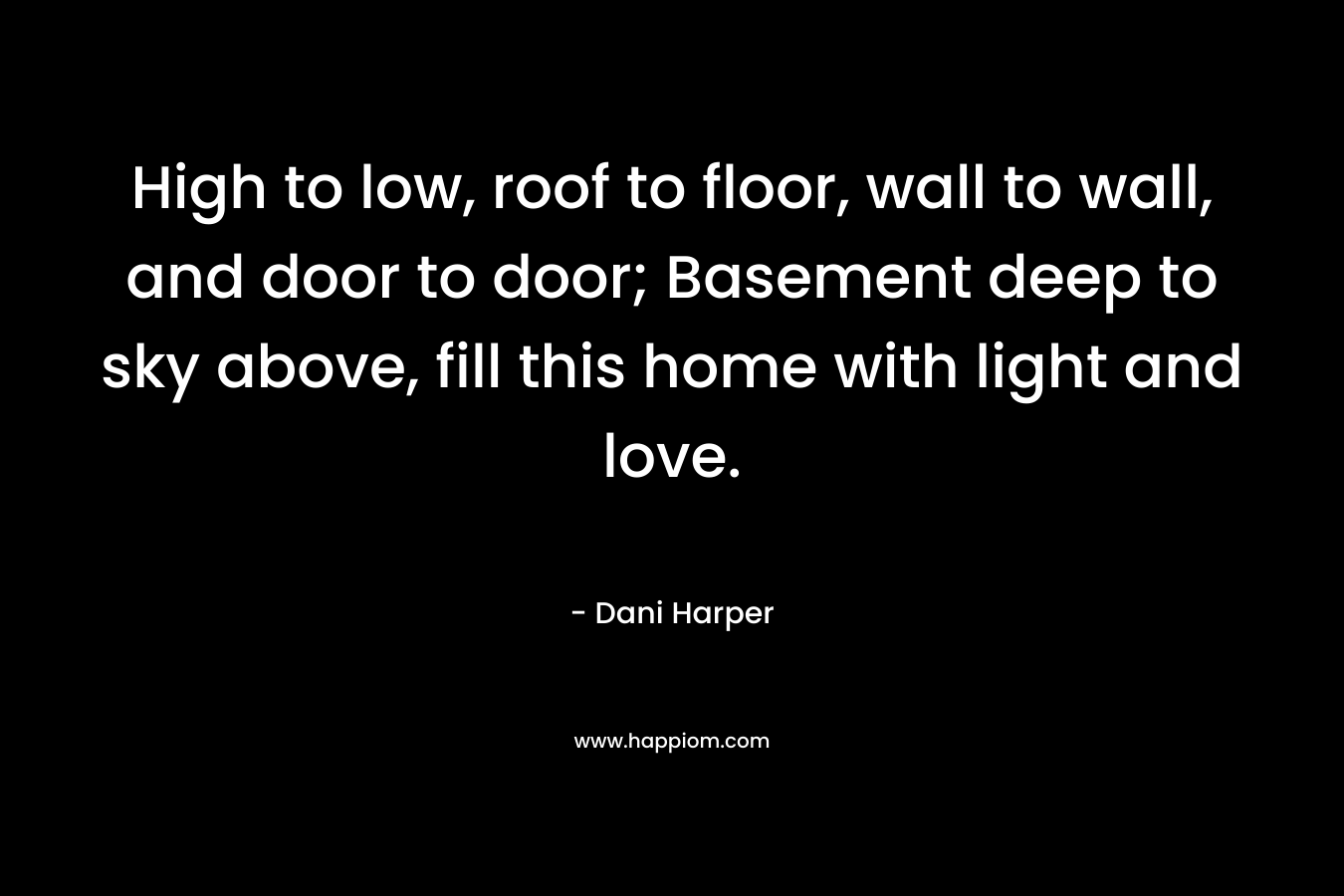 High to low, roof to floor, wall to wall, and door to door; Basement deep to sky above, fill this home with light and love. – Dani Harper