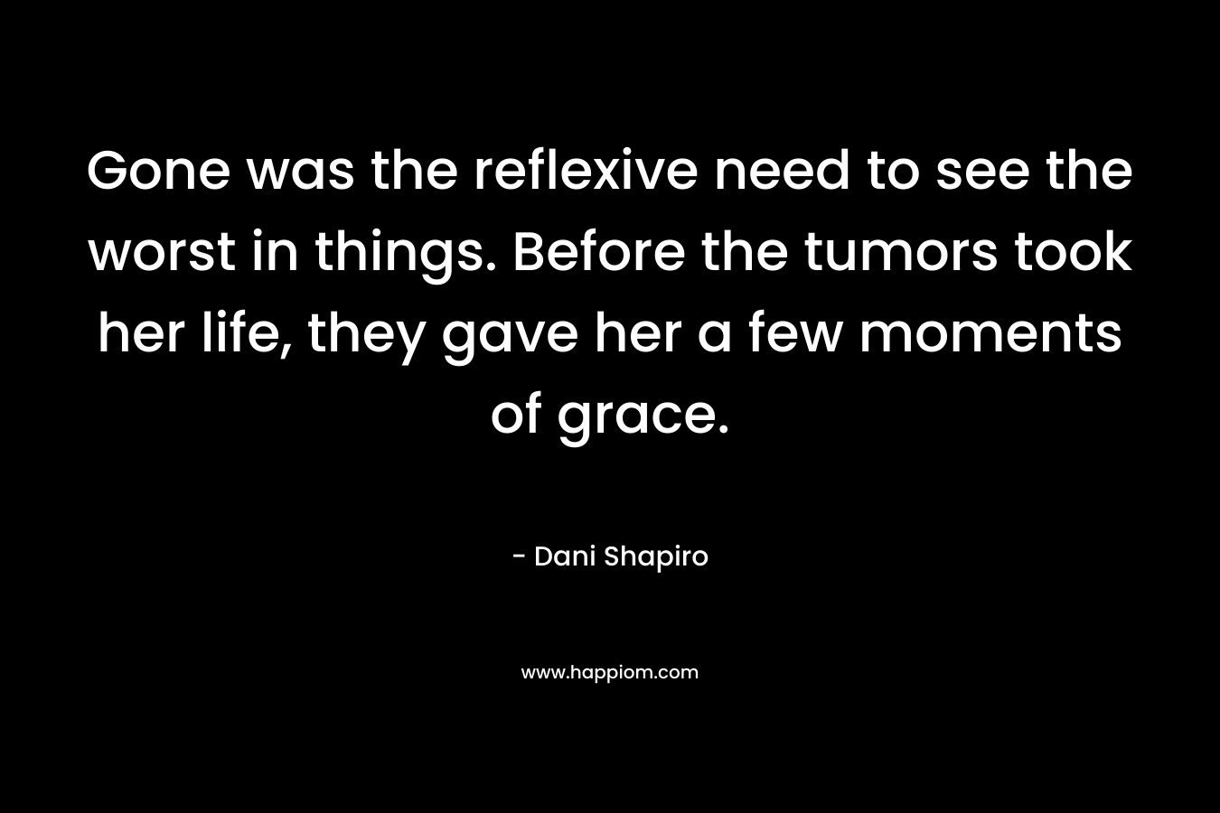 Gone was the reflexive need to see the worst in things. Before the tumors took her life, they gave her a few moments of grace. – Dani Shapiro