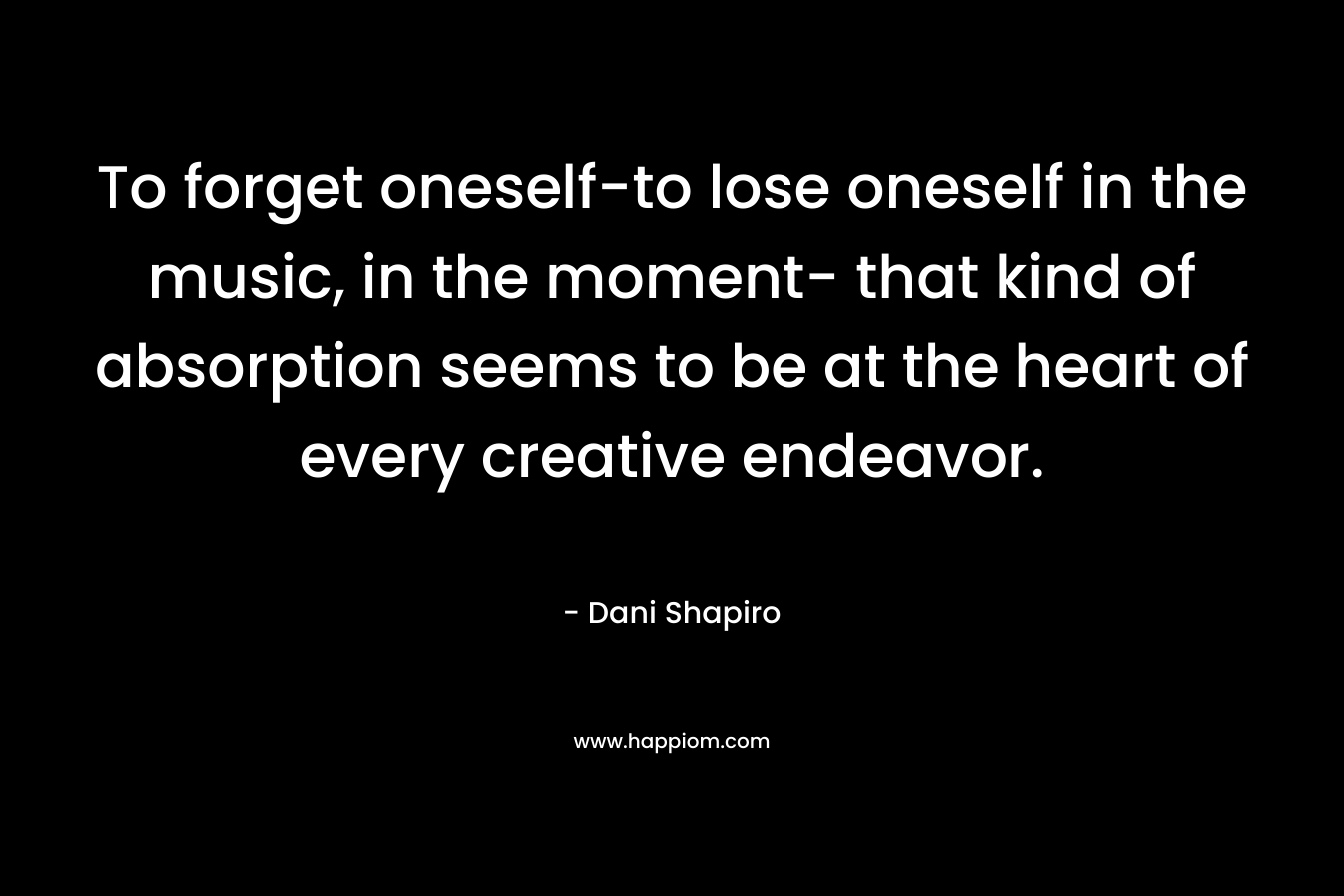 To forget oneself-to lose oneself in the music, in the moment- that kind of absorption seems to be at the heart of every creative endeavor. – Dani Shapiro