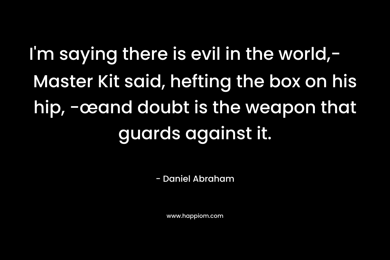 I’m saying there is evil in the world,- Master Kit said, hefting the box on his hip, -œand doubt is the weapon that guards against it. – Daniel Abraham