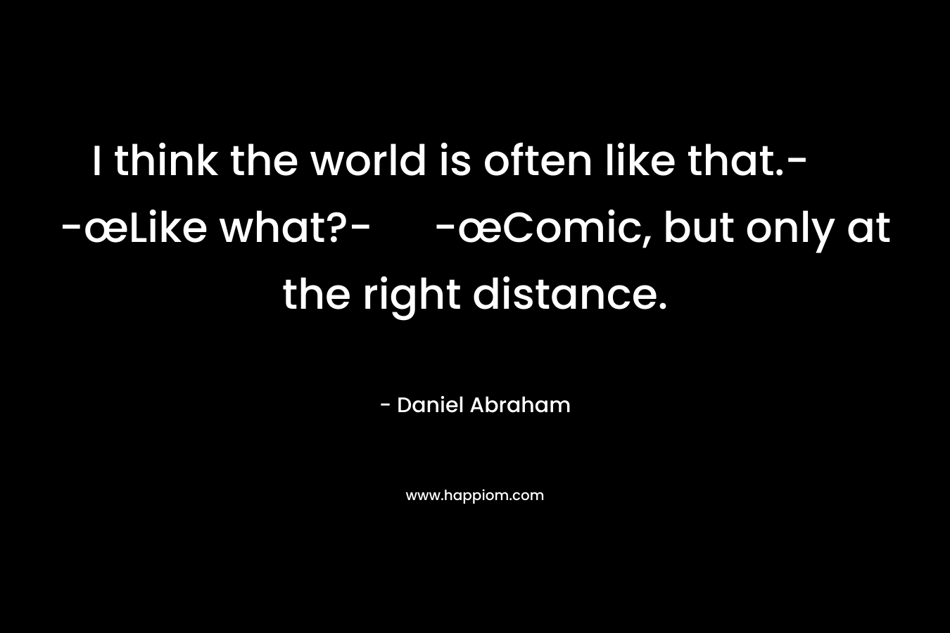 I think the world is often like that.- -œLike what?- -œComic, but only at the right distance.