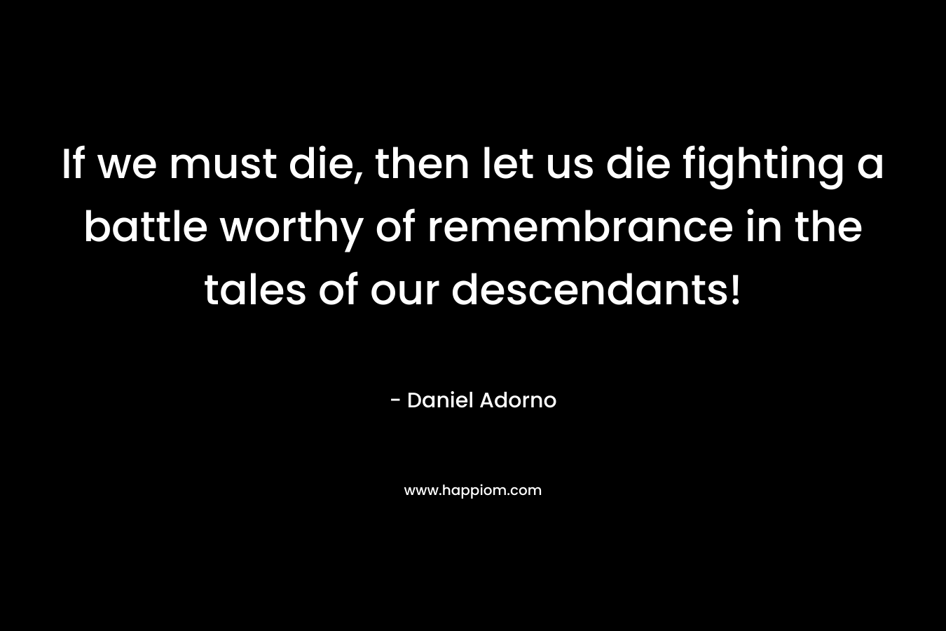 If we must die, then let us die fighting a battle worthy of remembrance in the tales of our descendants! – Daniel Adorno