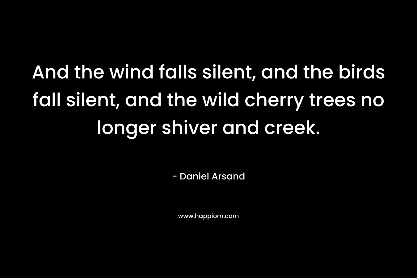And the wind falls silent, and the birds fall silent, and the wild cherry trees no longer shiver and creek. – Daniel Arsand
