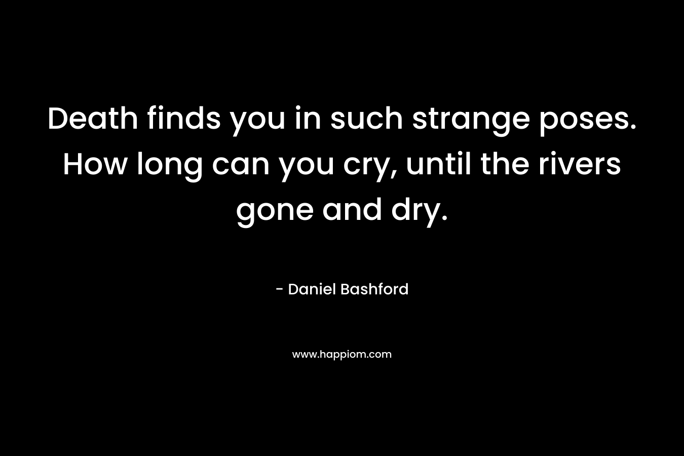 Death finds you in such strange poses. How long can you cry, until the rivers gone and dry. – Daniel Bashford