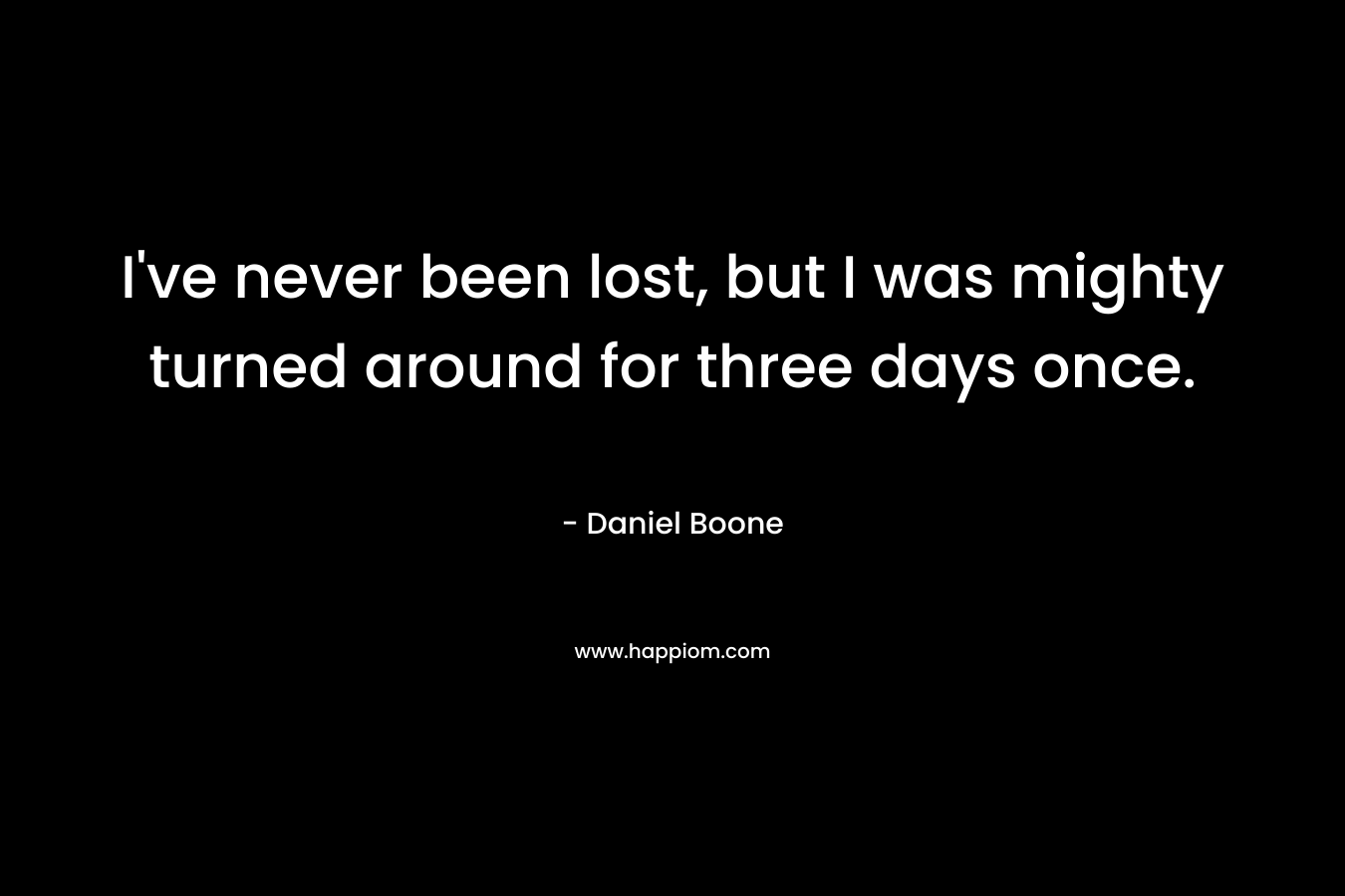 I’ve never been lost, but I was mighty turned around for three days once. – Daniel Boone