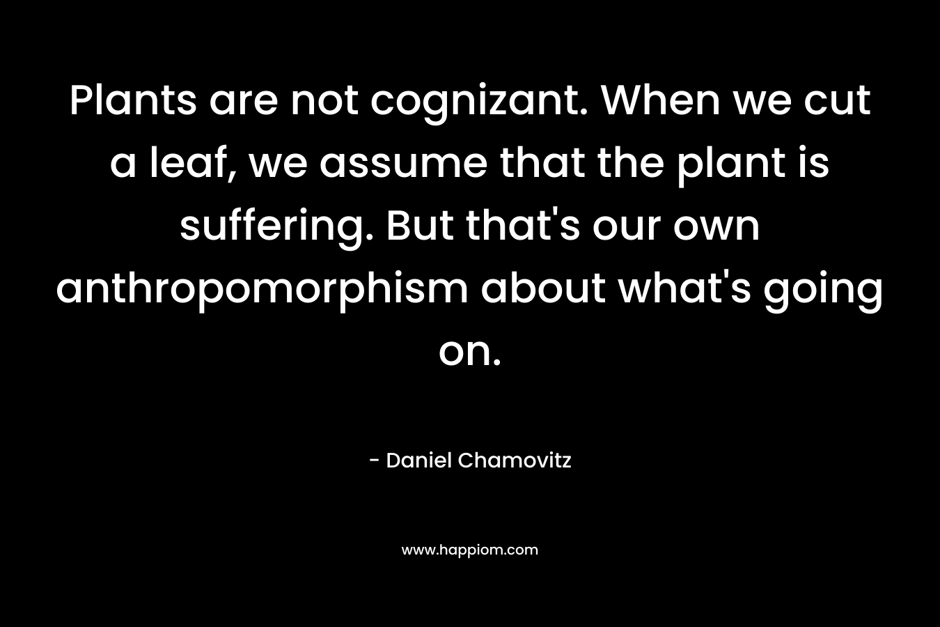 Plants are not cognizant. When we cut a leaf, we assume that the plant is suffering. But that’s our own anthropomorphism about what’s going on. – Daniel Chamovitz