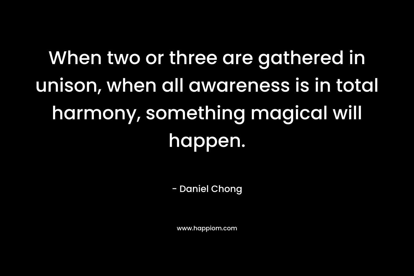 When two or three are gathered in unison, when all awareness is in total harmony, something magical will happen. – Daniel Chong