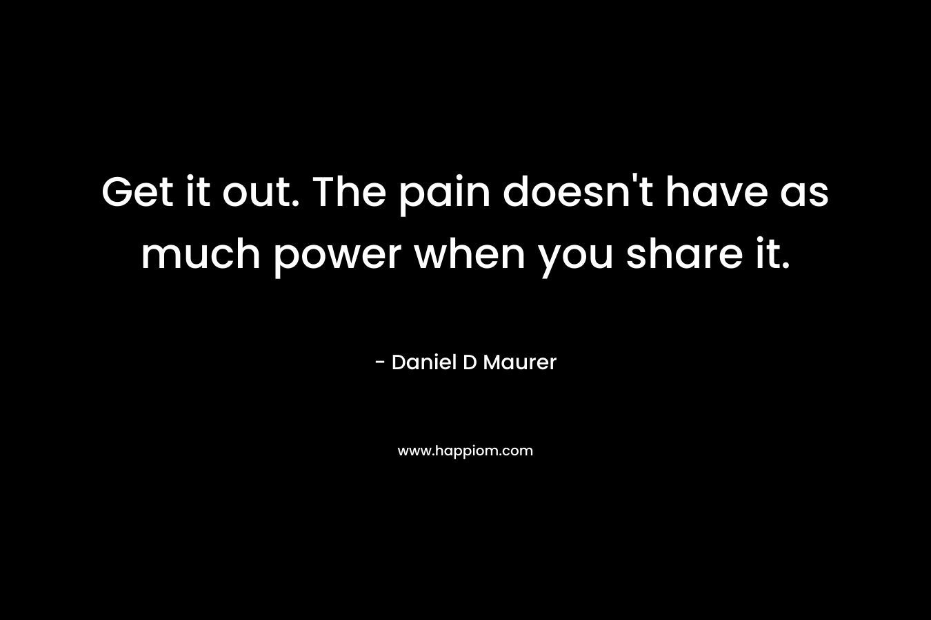 Get it out. The pain doesn’t have as much power when you share it. – Daniel D Maurer