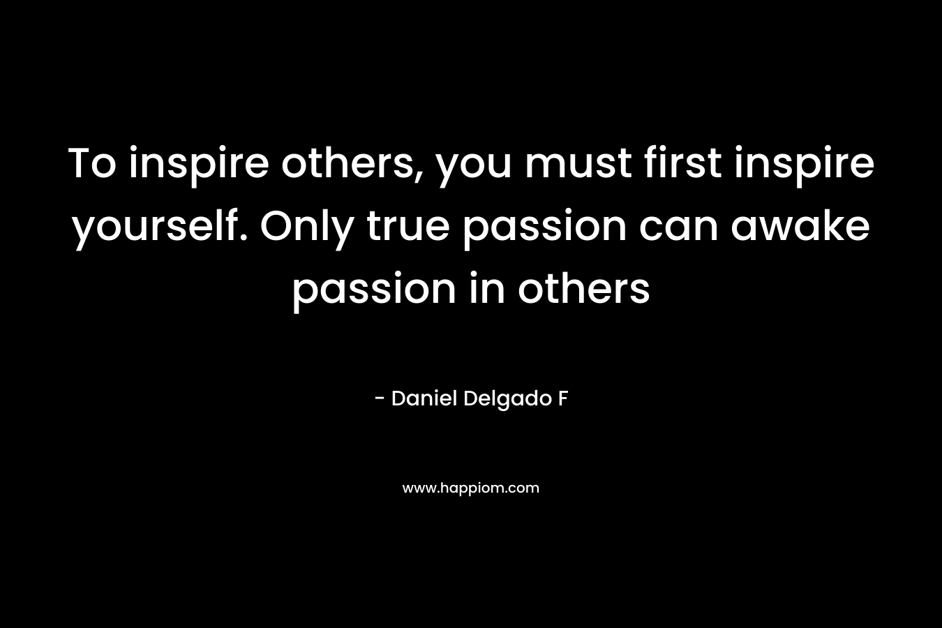 To inspire others, you must first inspire yourself. Only true passion can awake passion in others