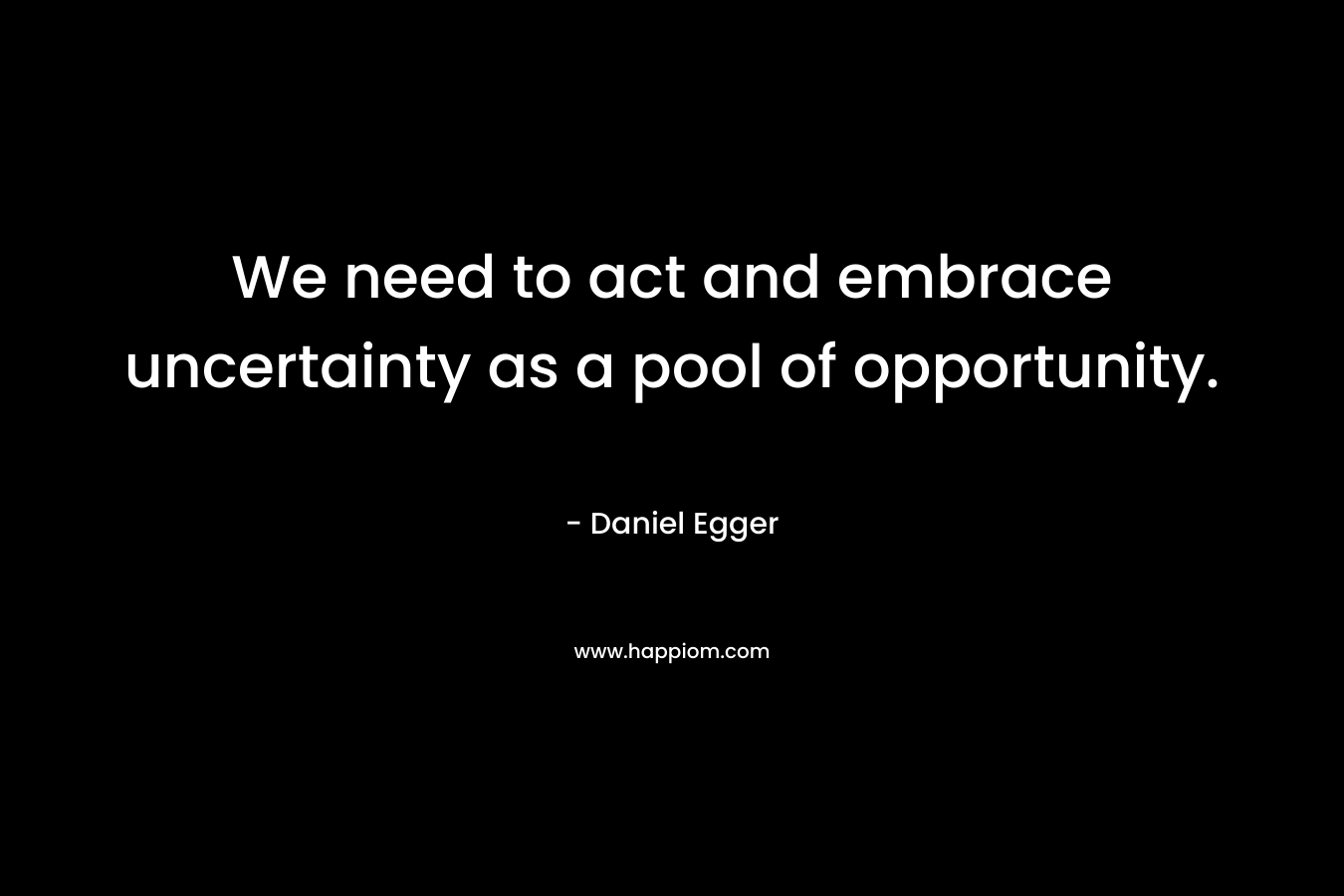 We need to act and embrace uncertainty as a pool of opportunity. – Daniel Egger