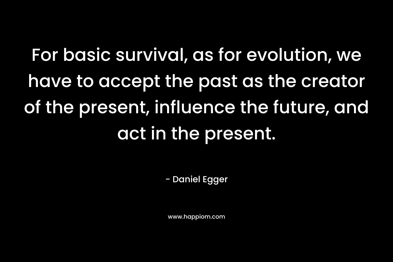 For basic survival, as for evolution, we have to accept the past as the creator of the present, influence the future, and act in the present. – Daniel Egger