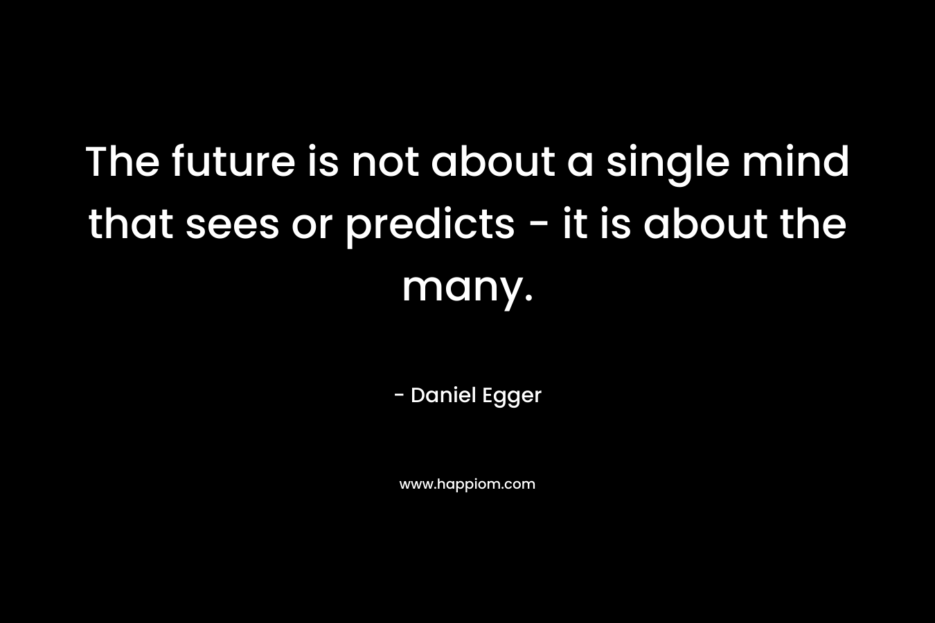 The future is not about a single mind that sees or predicts – it is about the many. – Daniel Egger