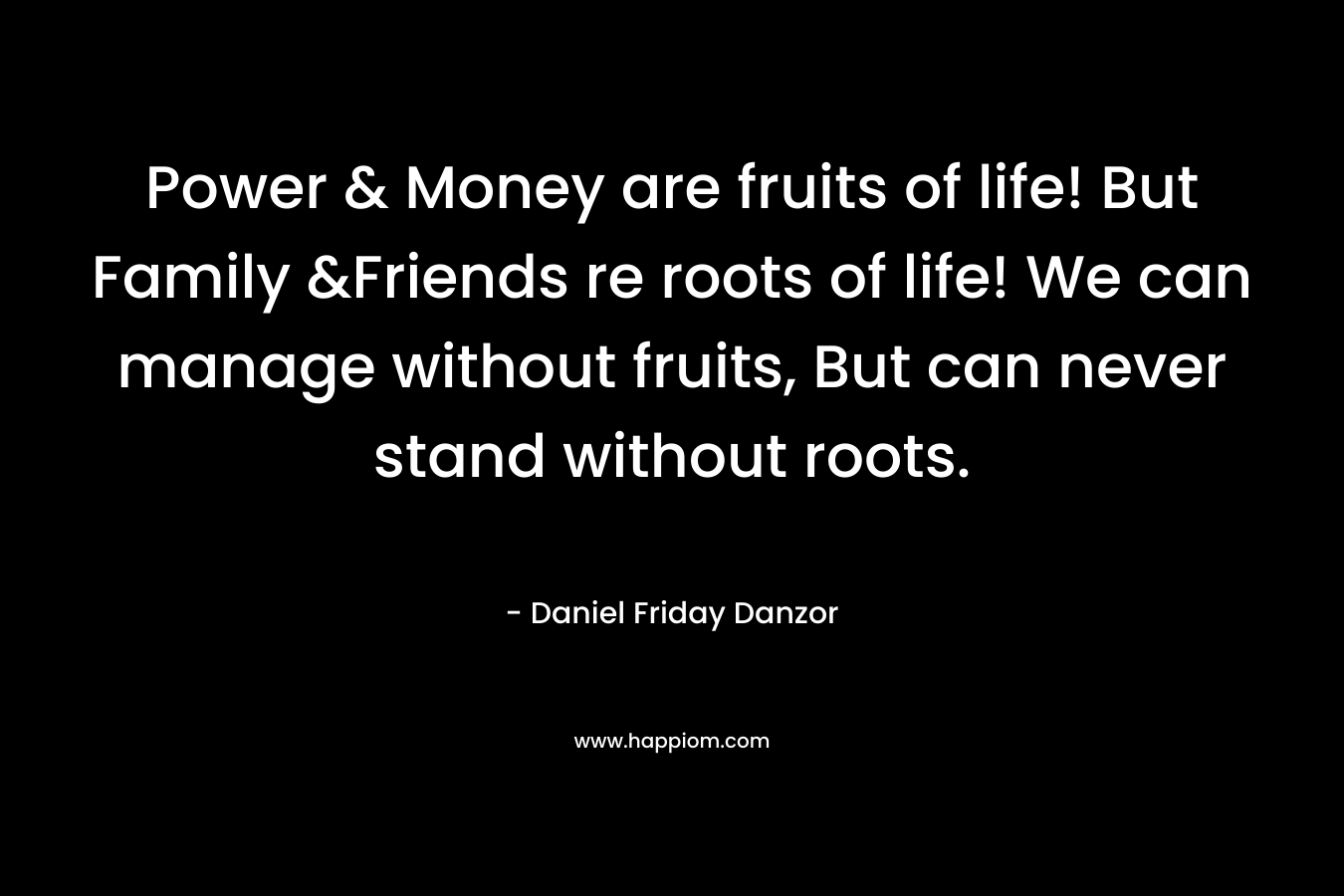 Power & Money are fruits of life! But Family &Friends re roots of life! We can manage without fruits, But can never stand without roots.