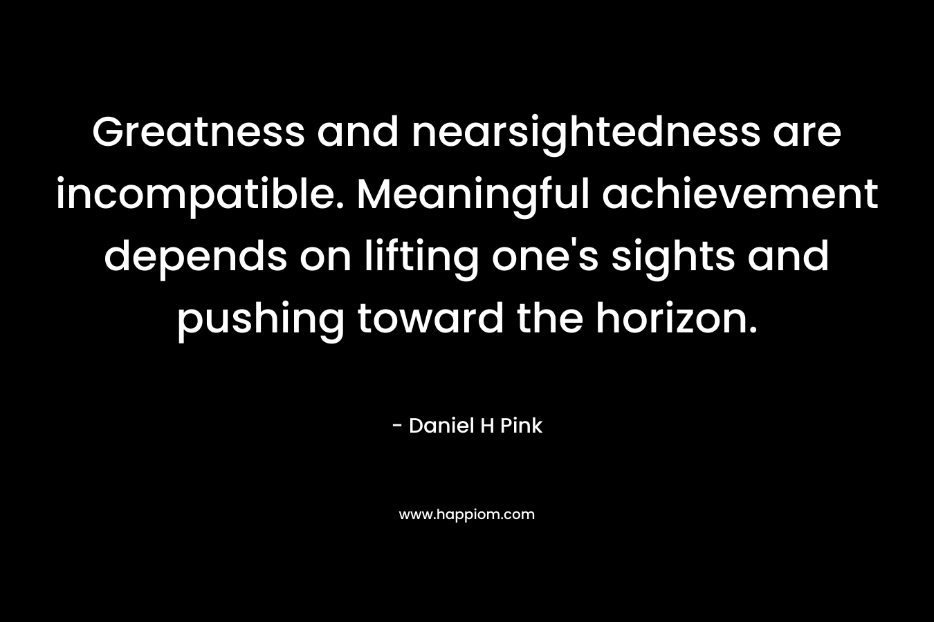 Greatness and nearsightedness are incompatible. Meaningful achievement depends on lifting one’s sights and pushing toward the horizon. – Daniel H Pink