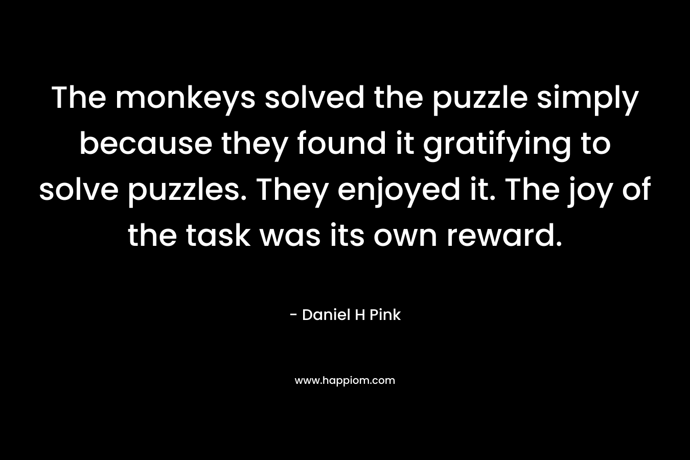 The monkeys solved the puzzle simply because they found it gratifying to solve puzzles. They enjoyed it. The joy of the task was its own reward. – Daniel H Pink