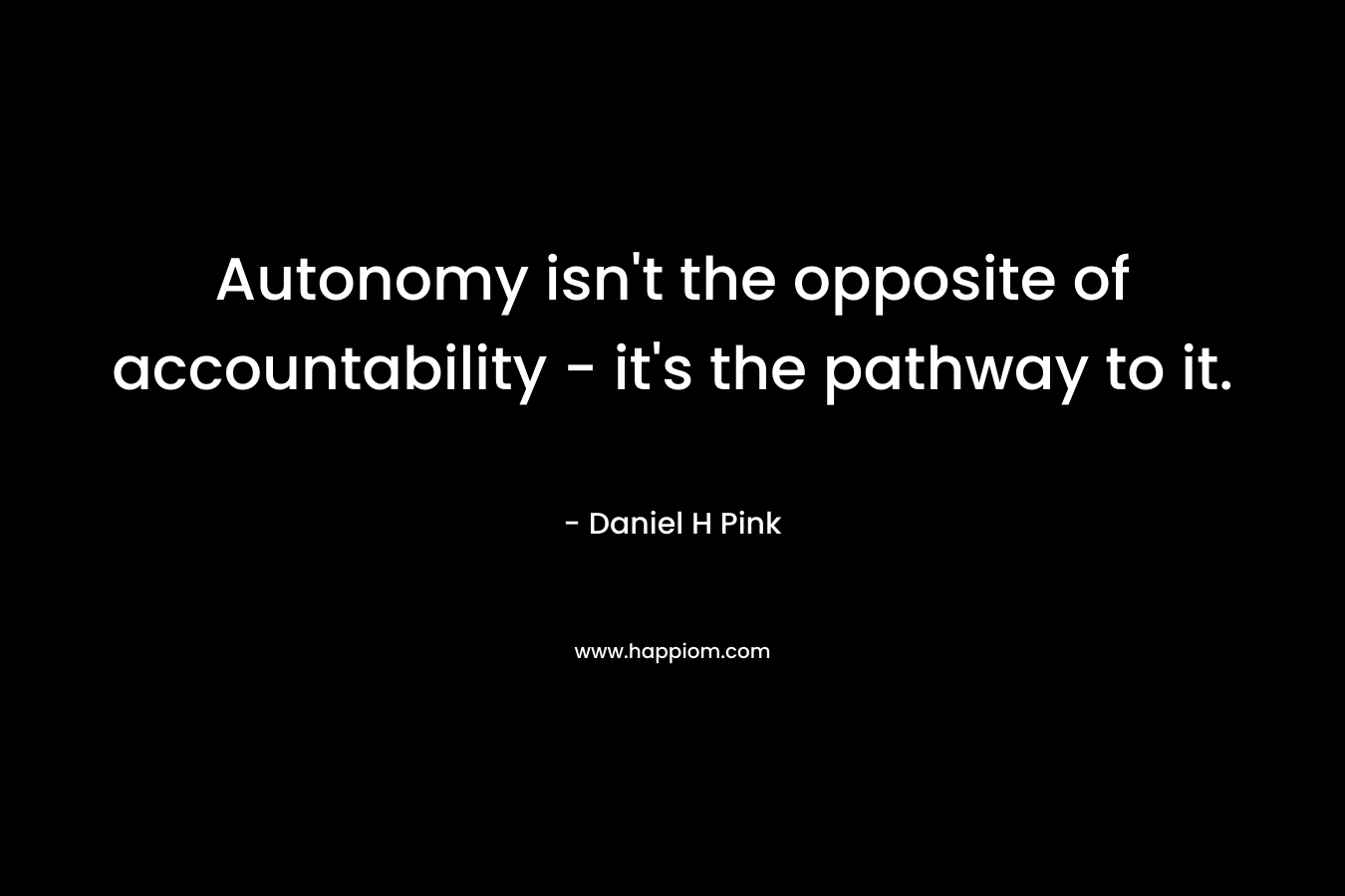 Autonomy isn’t the opposite of accountability – it’s the pathway to it. – Daniel H Pink