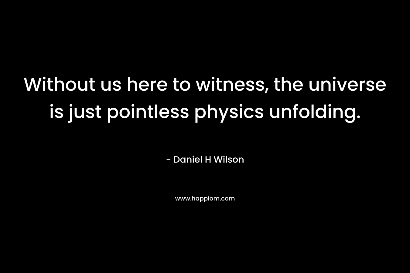 Without us here to witness, the universe is just pointless physics unfolding.