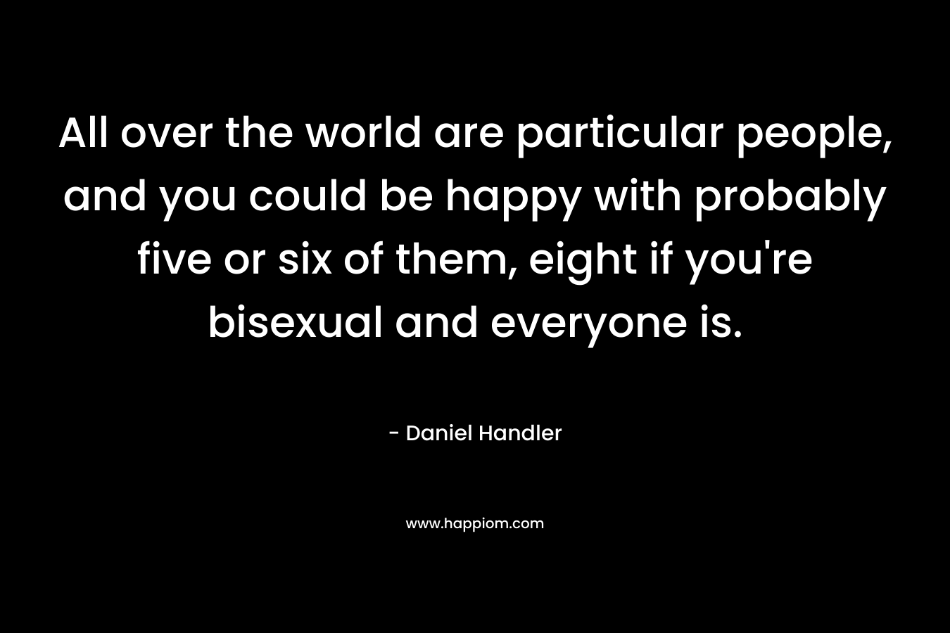 All over the world are particular people, and you could be happy with probably five or six of them, eight if you’re bisexual and everyone is. – Daniel Handler