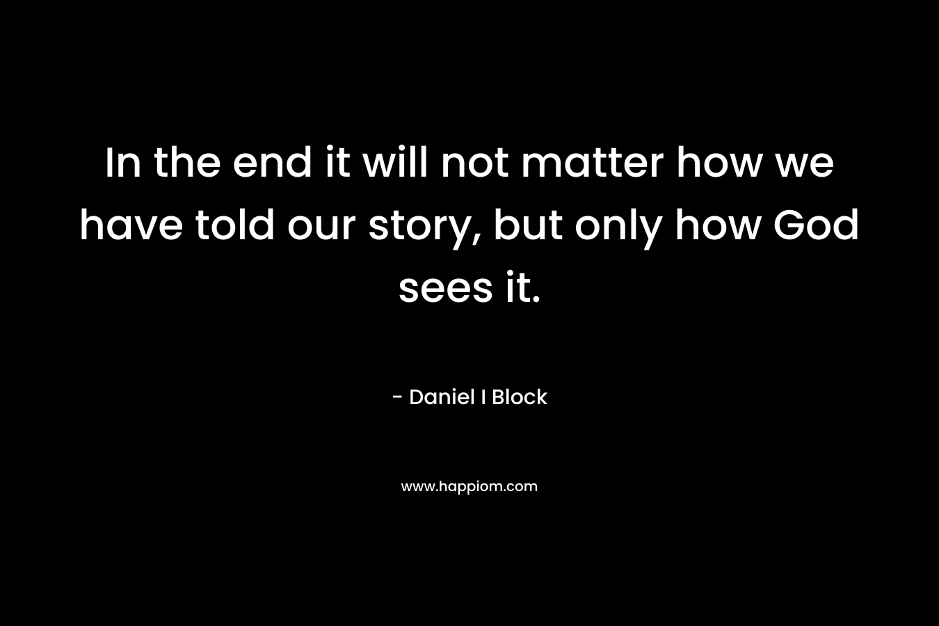 In the end it will not matter how we have told our story, but only how God sees it. – Daniel I Block