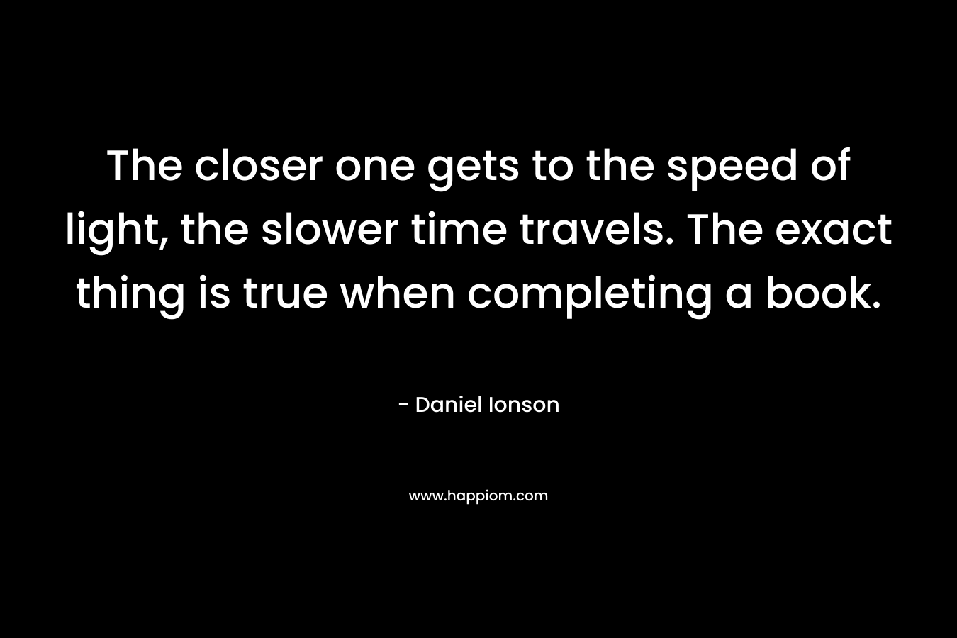 The closer one gets to the speed of light, the slower time travels. The exact thing is true when completing a book. – Daniel Ionson