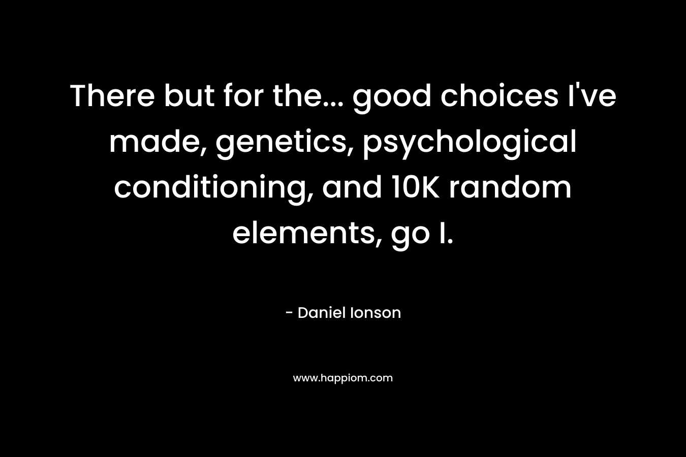 There but for the… good choices I’ve made, genetics, psychological conditioning, and 10K random elements, go I. – Daniel Ionson