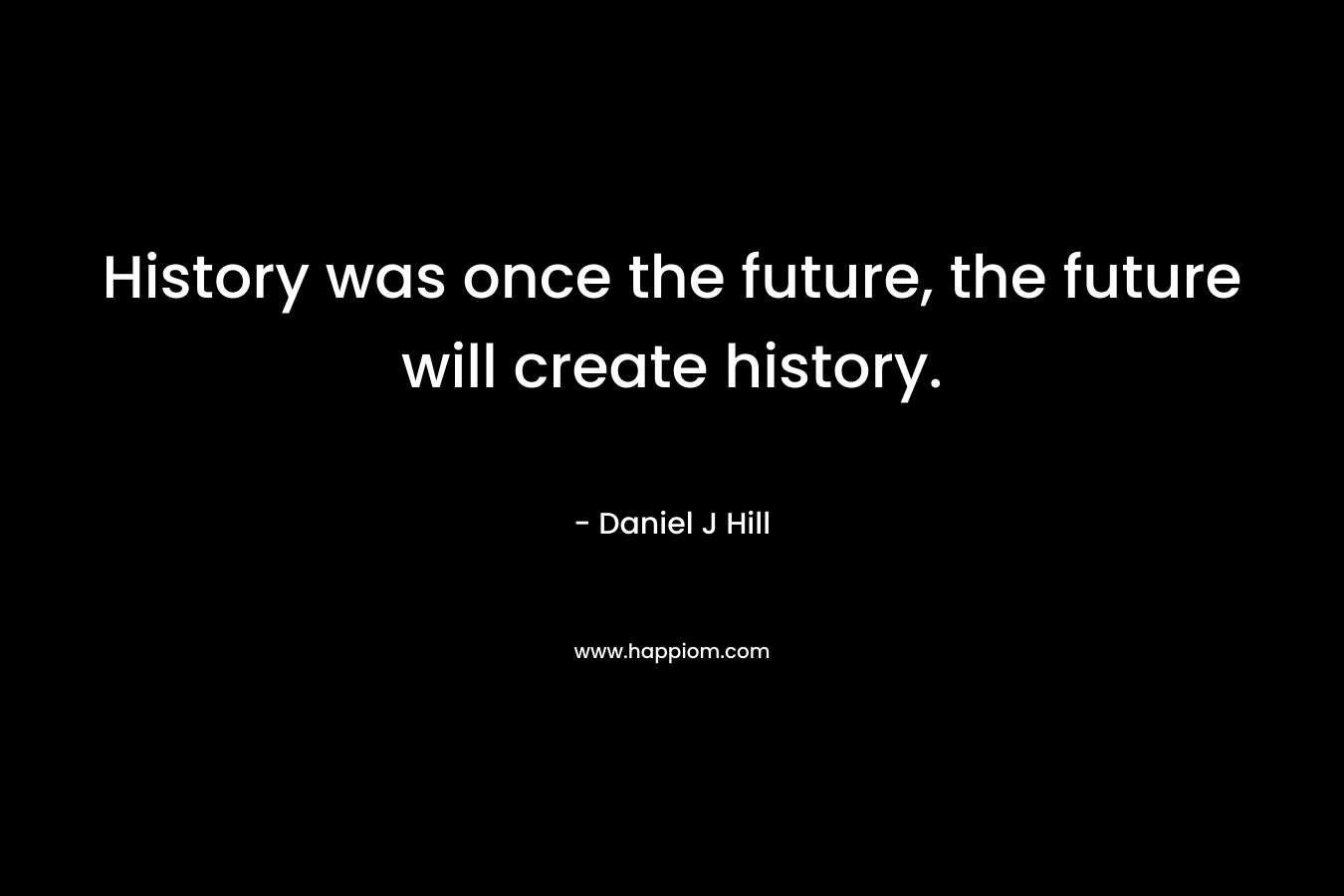 History was once the future, the future will create history. – Daniel J Hill