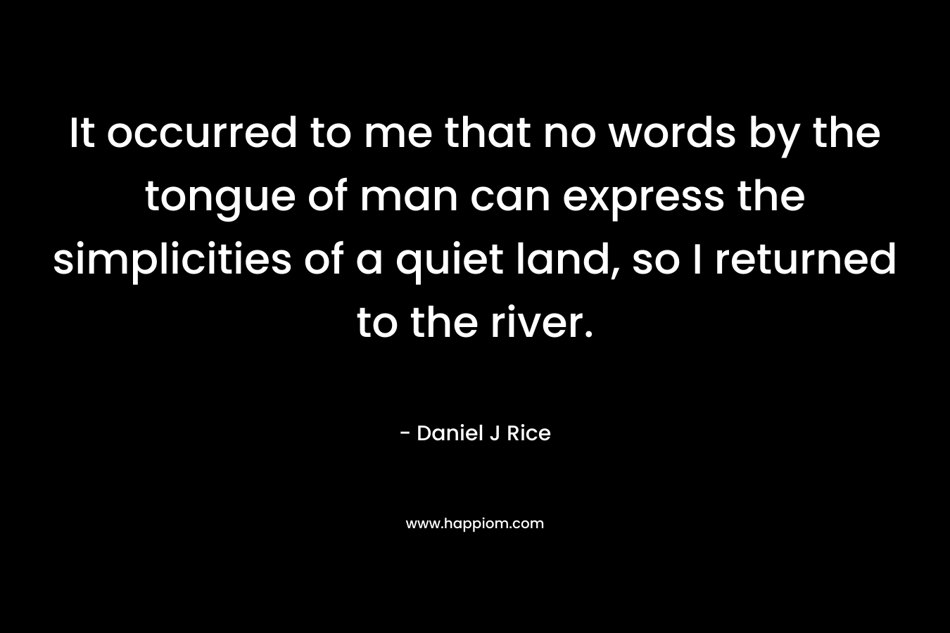It occurred to me that no words by the tongue of man can express the simplicities of a quiet land, so I returned to the river. – Daniel J Rice