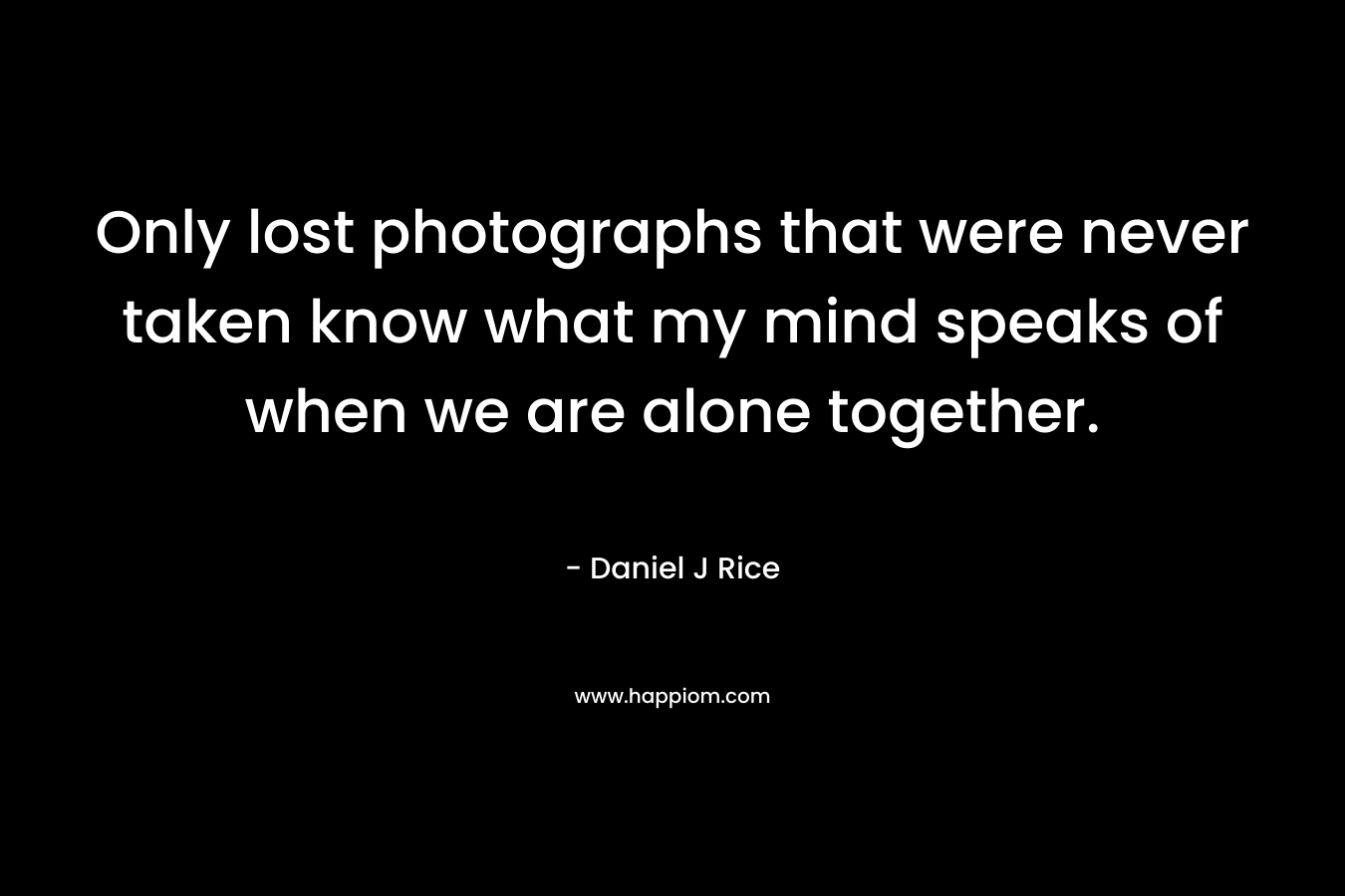 Only lost photographs that were never taken know what my mind speaks of when we are alone together. – Daniel J Rice