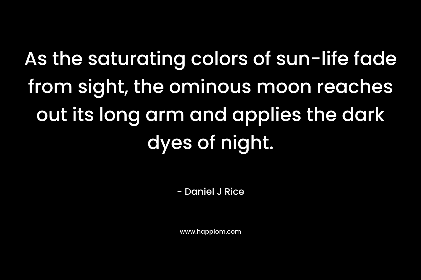 As the saturating colors of sun-life fade from sight, the ominous moon reaches out its long arm and applies the dark dyes of night. – Daniel J Rice