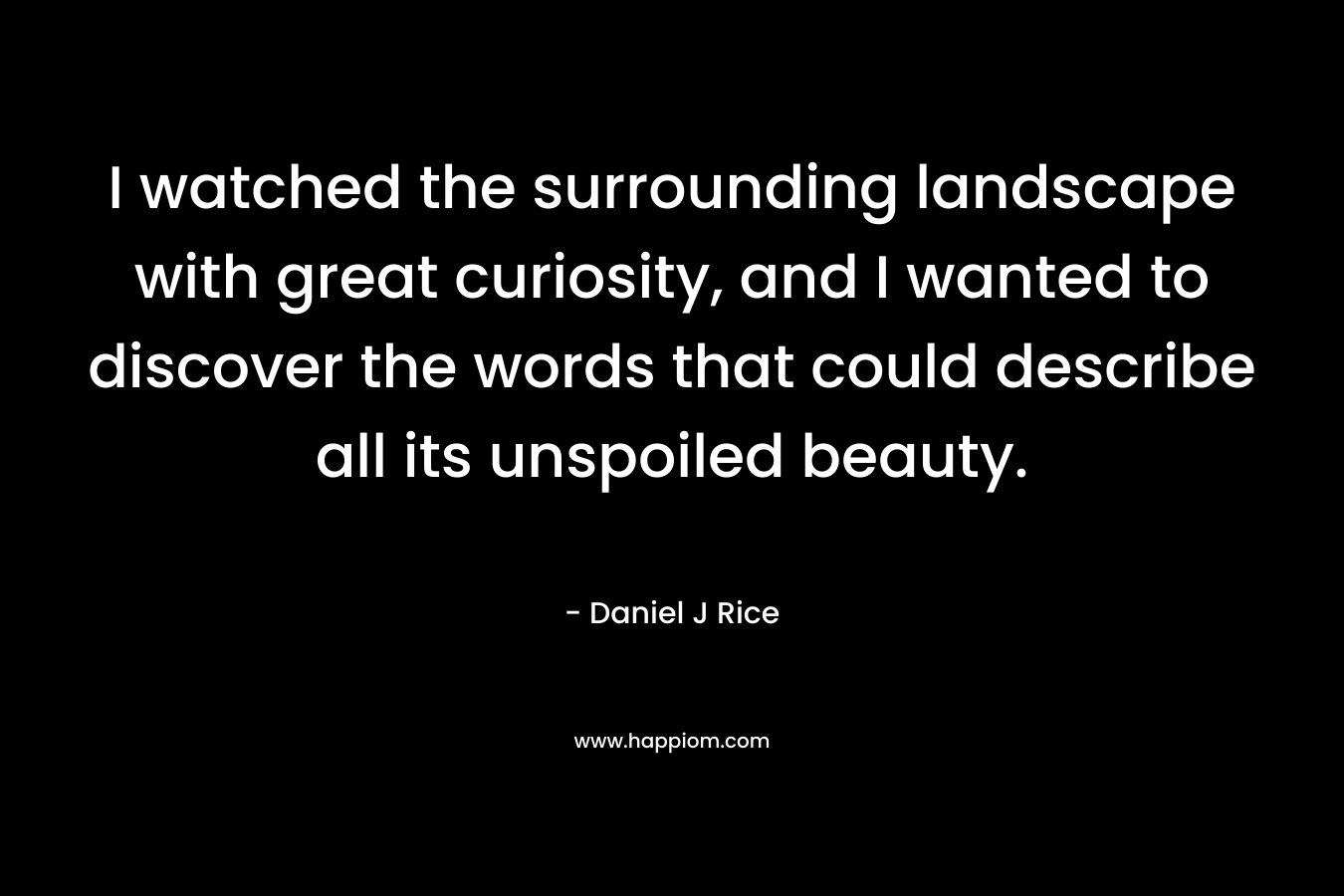 I watched the surrounding landscape with great curiosity, and I wanted to discover the words that could describe all its unspoiled beauty. – Daniel J Rice