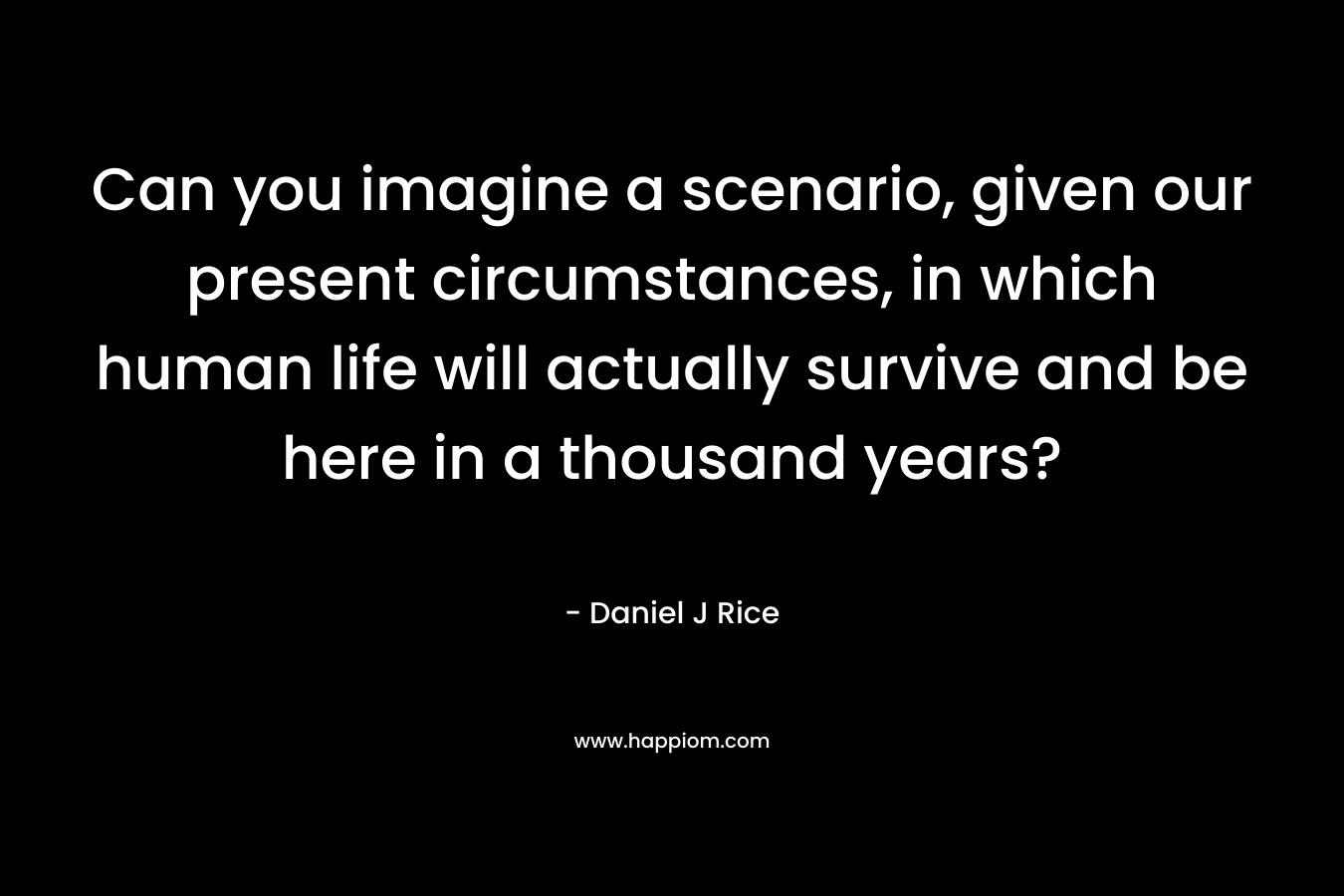 Can you imagine a scenario, given our present circumstances, in which human life will actually survive and be here in a thousand years?