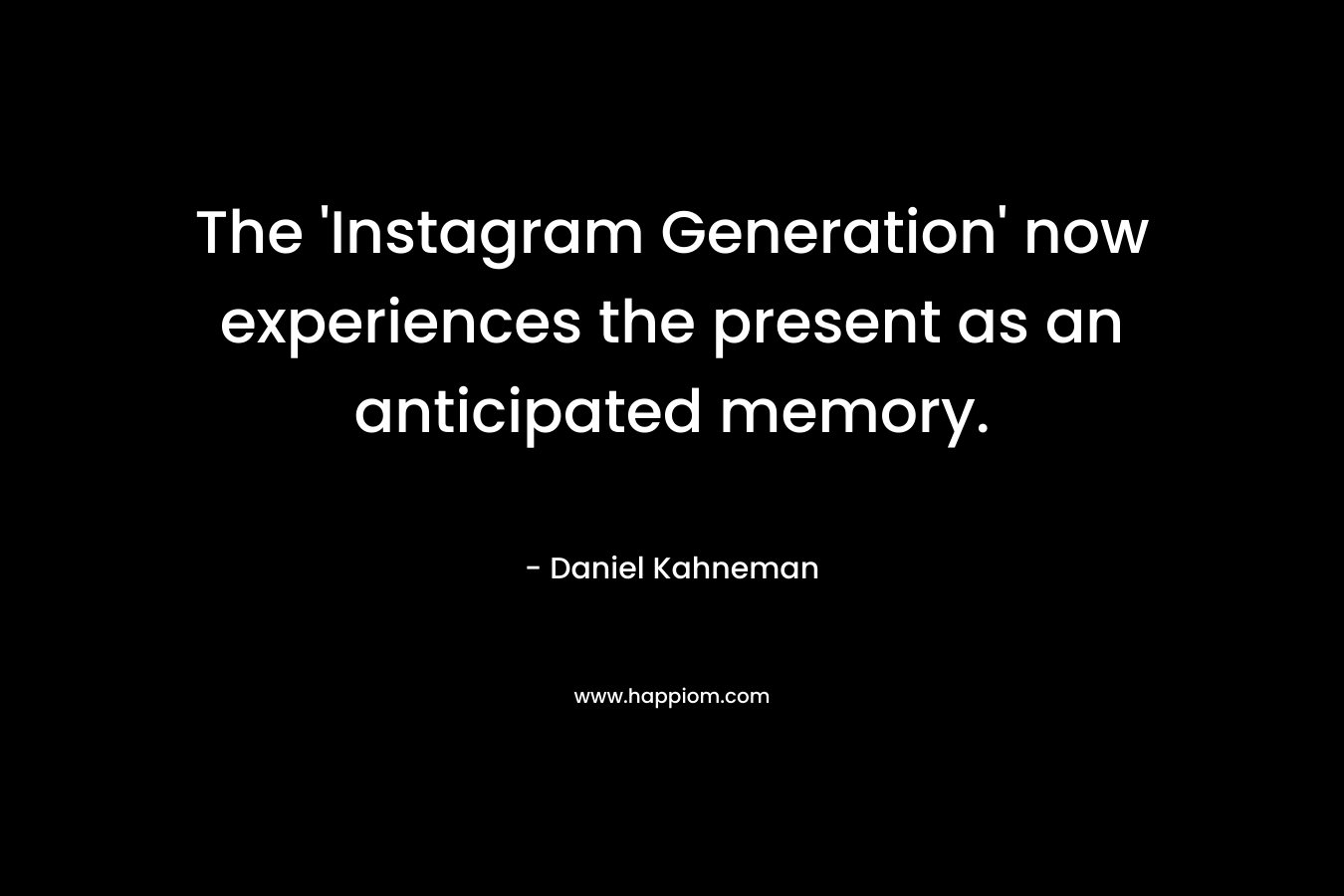 The ‘Instagram Generation’ now experiences the present as an anticipated memory. – Daniel Kahneman