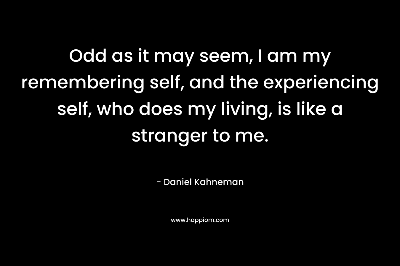 Odd as it may seem, I am my remembering self, and the experiencing self, who does my living, is like a stranger to me. – Daniel Kahneman