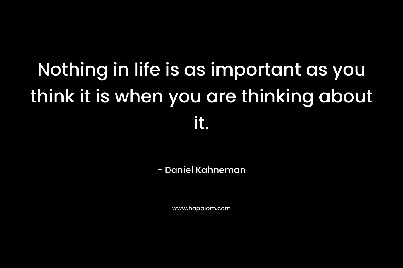 Nothing in life is as important as you think it is when you are thinking about it. – Daniel Kahneman